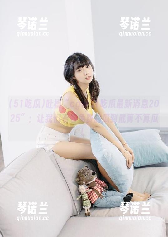 吐槽“cgw51吃瓜最新消息2025”：让我们看看免费的瓜到底算不算瓜！